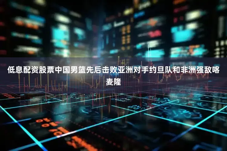 低息配资股票中国男篮先后击败亚洲对手约旦队和非洲强敌喀麦隆