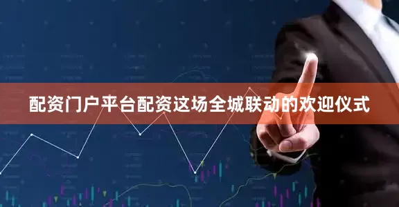 配资门户平台配资这场全城联动的欢迎仪式