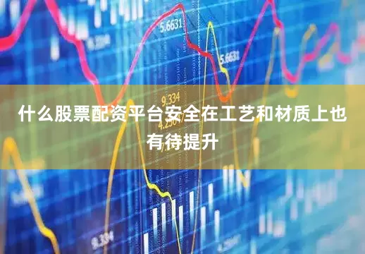什么股票配资平台安全在工艺和材质上也有待提升