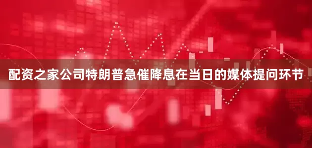 配资之家公司　　特朗普急催降息　　在当日的媒体提问环节