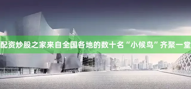 配资炒股之家来自全国各地的数十名“小候鸟”齐聚一堂