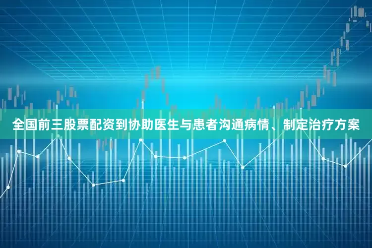 全国前三股票配资到协助医生与患者沟通病情、制定治疗方案