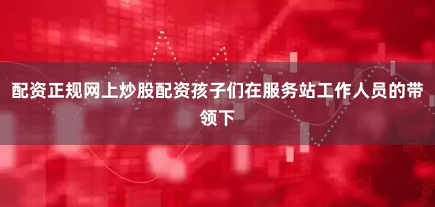配资正规网上炒股配资孩子们在服务站工作人员的带领下