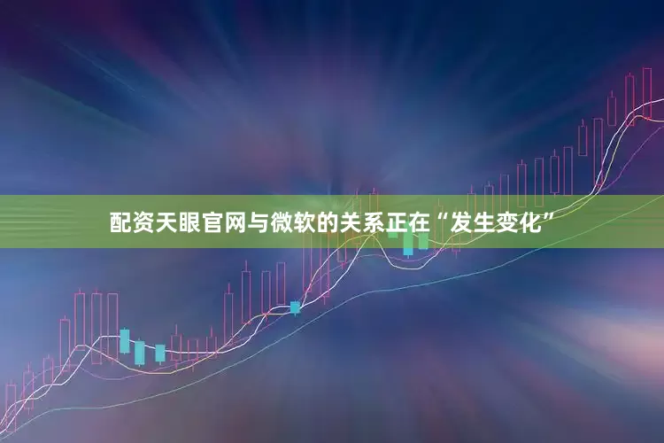 配资天眼官网与微软的关系正在“发生变化”